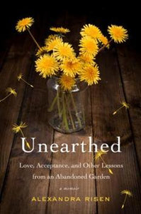 Unearthed  Love, Acceptance and Other Lessons from an Abandoned Garden by Alexandra Risen